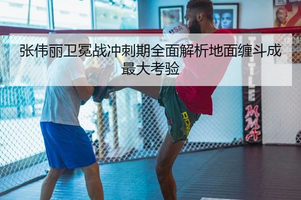 张伟丽卫冕战冲刺期全面解析地面缠斗成最大考验